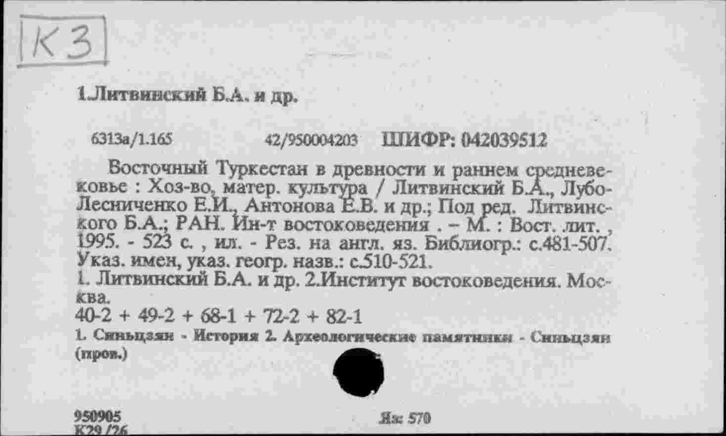 ﻿КЗ
1 Литвинский БА. я др.
6313а/1.165	42/950004203 ШИФР: 042039512
Восточный Туркестан в древности и раннем средневековье : Хоз-во, матер, культура / Литвинский Б .А., Лубо-Лесниченко Е.И., Антонова Е.В. и др.; Под ред. Литвине-Кого Б.А.; РАН. Ин-т востоковедения . - м. : Вост. .тит. , 1995. - 523 с. , ил. - Рез. на англ. яз. Библиогр.: с.481-507. Указ, имен, указ, геогр. назв.: с310-521.
1. Литвинский Б.А. и др. 2.Институг востоковедения. Москва.
40-2 + 49-2 + 68-1 + 72-2 + 82-1
L Синьцзян ■ История 2. Археологические памятники - Синьцзян (прол.)
950905
Яж$70